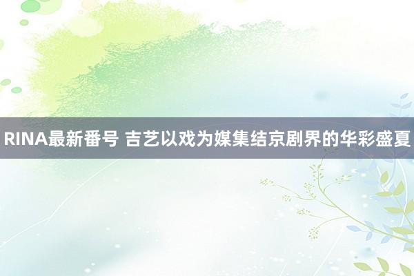 RINA最新番号 吉艺以戏为媒集结京剧界的华彩盛夏