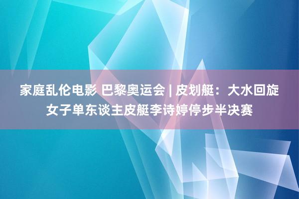 家庭乱伦电影 巴黎奥运会 | 皮划艇：大水回旋女子单东谈主皮艇李诗婷停步半决赛