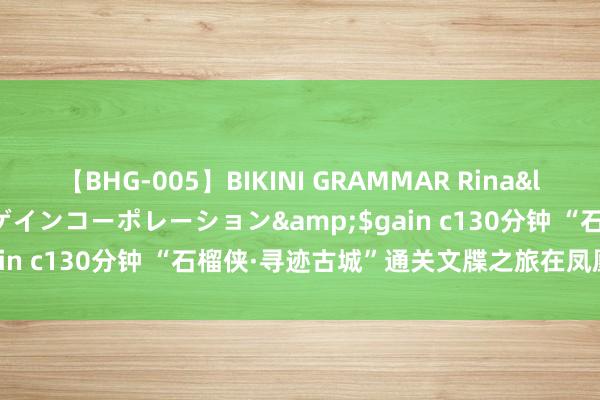 【BHG-005】BIKINI GRAMMAR Rina</a>2017-04-23ゲインコーポレーション&$gain c130分钟 “石榴侠·寻迹古城”通关文牒之旅在凤凰古城运转