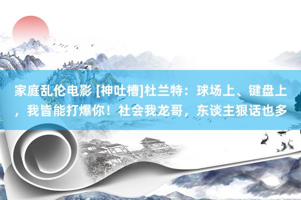 家庭乱伦电影 [神吐槽]杜兰特：球场上、键盘上，我皆能打爆你！社会我龙哥，东谈主狠话也多