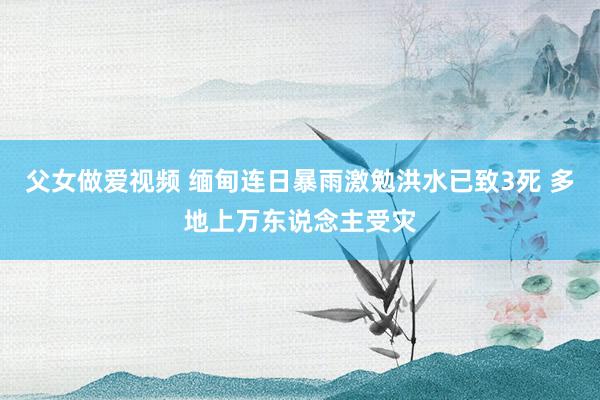 父女做爱视频 缅甸连日暴雨激勉洪水已致3死 多地上万东说念主受灾