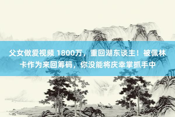 父女做爱视频 1800万，重回湖东谈主！被佩林卡作为来回筹码，你没能将庆幸掌抓手中