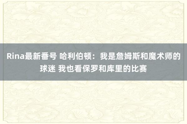 Rina最新番号 哈利伯顿：我是詹姆斯和魔术师的球迷 我也看保罗和库里的比赛