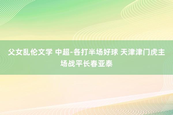 父女乱伦文学 中超-各打半场好球 天津津门虎主场战平长春亚泰