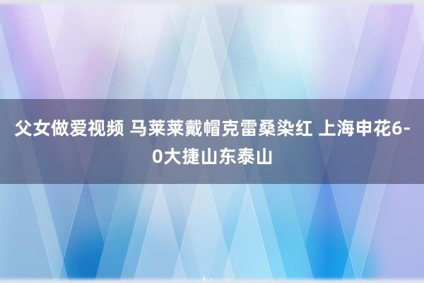 父女做爱视频 马莱莱戴帽克雷桑染红 上海申花6-0大捷山东泰山