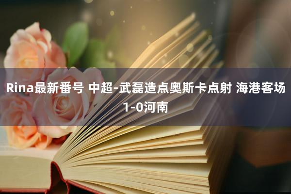 Rina最新番号 中超-武磊造点奥斯卡点射 海港客场1-0河南