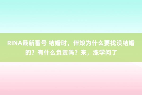 RINA最新番号 结婚时，伴娘为什么要找没结婚的？有什么负责吗？来，涨学问了