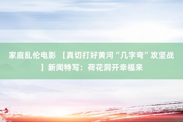 家庭乱伦电影 【真切打好黄河“几字弯”攻坚战】新闻特写：荷花洞开幸福来