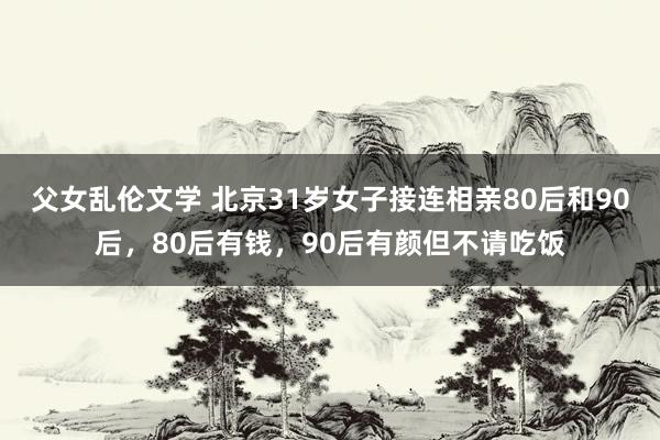 父女乱伦文学 北京31岁女子接连相亲80后和90后，80后有钱，90后有颜但不请吃饭