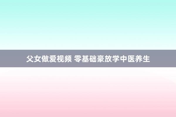 父女做爱视频 零基础豪放学中医养生