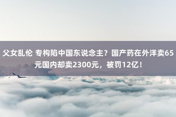 父女乱伦 专构陷中国东说念主？国产药在外洋卖65元国内却卖2300元，被罚12亿！