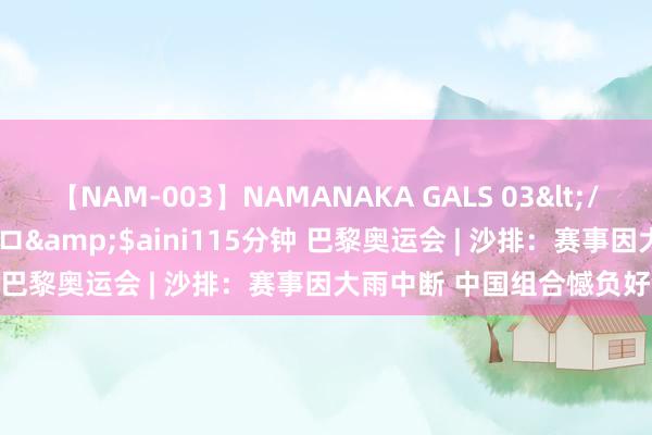 【NAM-003】NAMANAKA GALS 03</a>2010-08-27ピエロ&$aini115分钟 巴黎奥运会 | 沙排：赛事因大雨中断 中国组合憾负好意思国