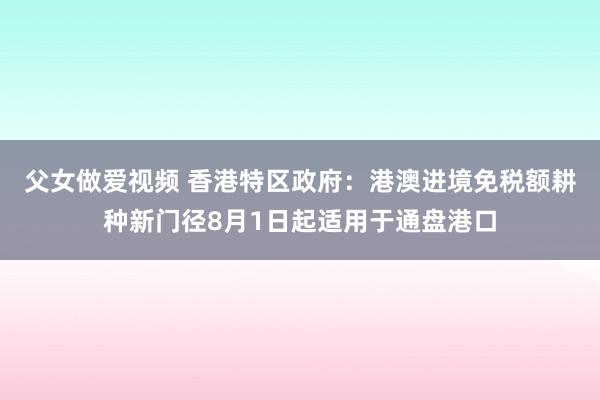 父女做爱视频 香港特区政府：港澳进境免税额耕种新门径8月1日起适用于通盘港口