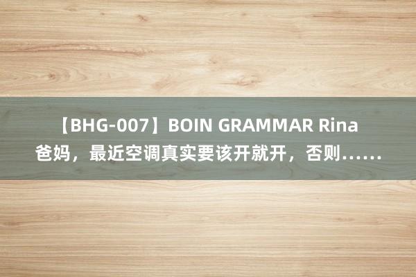 【BHG-007】BOIN GRAMMAR Rina 爸妈，最近空调真实要该开就开，否则……