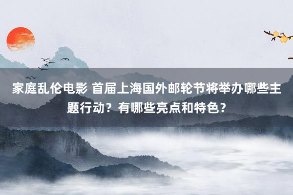 家庭乱伦电影 首届上海国外邮轮节将举办哪些主题行动？有哪些亮点和特色？