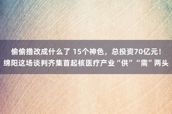 偷偷撸改成什么了 15个神色，总投资70亿元！绵阳这场谈判齐集首起核医疗产业“供”“需”两头