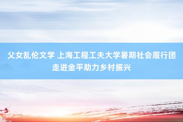 父女乱伦文学 上海工程工夫大学暑期社会履行团走进金平助力乡村振兴