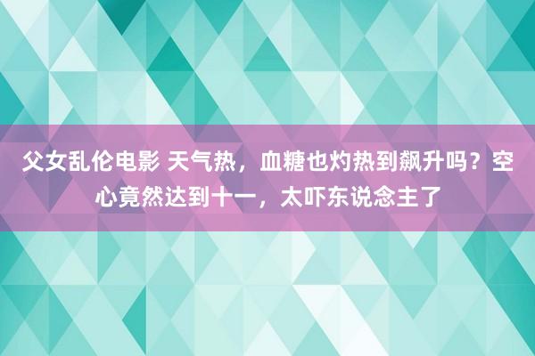 父女乱伦电影 天气热，血糖也灼热到飙升吗？空心竟然达到十一，太吓东说念主了