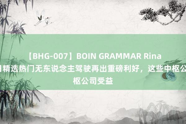 【BHG-007】BOIN GRAMMAR Rina 8月2日精选热门无东说念主驾驶再出重磅利好，这些中枢公司受益