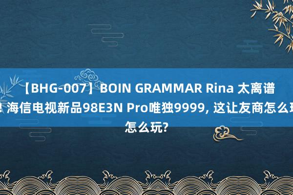 【BHG-007】BOIN GRAMMAR Rina 太离谱了! 海信电视新品98E3N Pro唯独9999， 这让友商怎么玩?