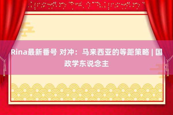 Rina最新番号 对冲：马来西亚的等距策略 | 国政学东说念主