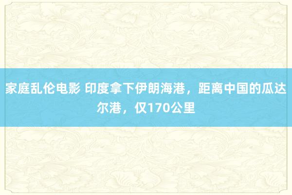 家庭乱伦电影 印度拿下伊朗海港，距离中国的瓜达尔港，仅170公里