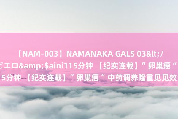 【NAM-003】NAMANAKA GALS 03</a>2010-08-27ピエロ&$aini115分钟 【纪实连载】”卵巢癌“ 中药调养隆重见见效