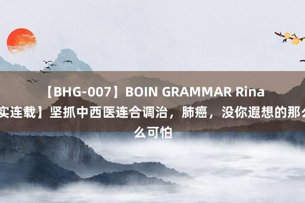 【BHG-007】BOIN GRAMMAR Rina 【纪实连载】坚抓中西医连合调治，肺癌，没你遐想的那么可怕