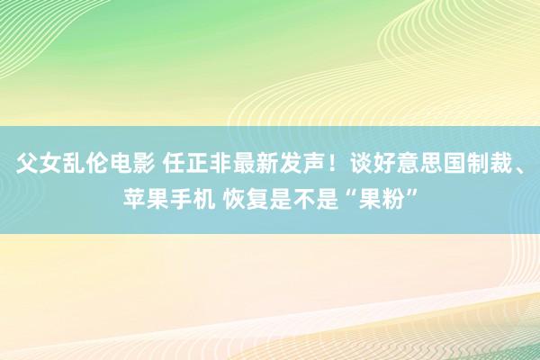 父女乱伦电影 任正非最新发声！谈好意思国制裁、苹果手机 恢复是不是“果粉”