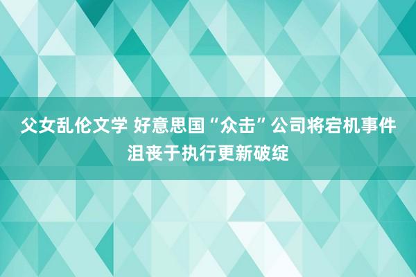 父女乱伦文学 好意思国“众击”公司将宕机事件沮丧于执行更新破绽