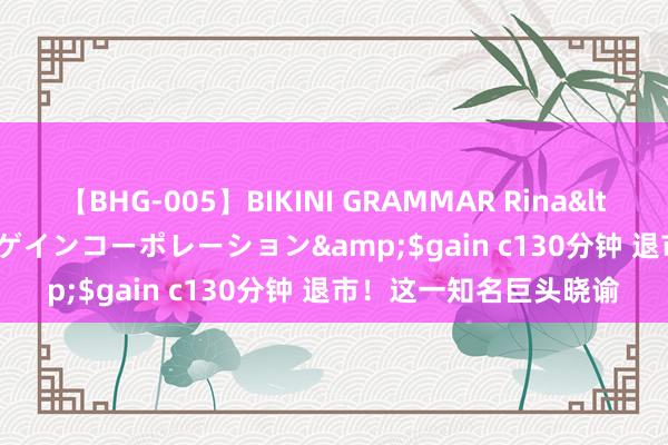 【BHG-005】BIKINI GRAMMAR Rina</a>2017-04-23ゲインコーポレーション&$gain c130分钟 退市！这一知名巨头晓谕