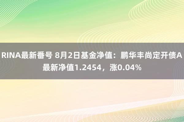 RINA最新番号 8月2日基金净值：鹏华丰尚定开债A最新净值1.2454，涨0.04%