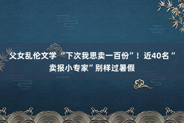 父女乱伦文学 “下次我思卖一百份”！近40名“卖报小专家”别样过暑假