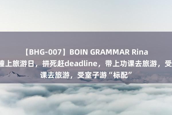 【BHG-007】BOIN GRAMMAR Rina 当功课提交日撞上旅游日，拼死赶deadline，带上功课去旅游，受室子游“标配”