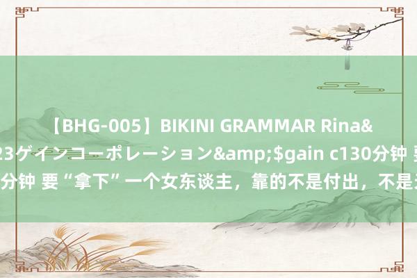 【BHG-005】BIKINI GRAMMAR Rina</a>2017-04-23ゲインコーポレーション&$gain c130分钟 要“拿下”一个女东谈主，靠的不是付出，不是天天有关，是这样作念