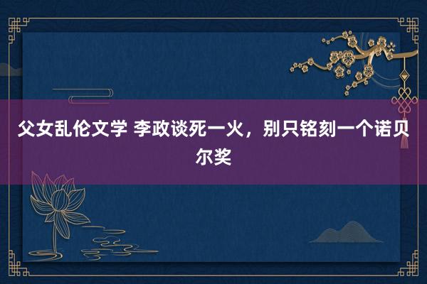 父女乱伦文学 李政谈死一火，别只铭刻一个诺贝尔奖