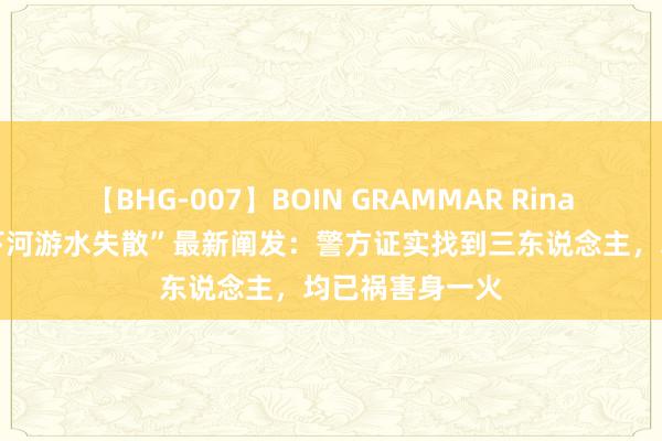 【BHG-007】BOIN GRAMMAR Rina “兰州四少年下河游水失散”最新阐发：警方证实找到三东说念主，均已祸害身一火