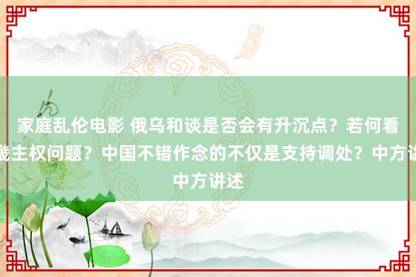 家庭乱伦电影 俄乌和谈是否会有升沉点？若何看邦畿主权问题？中国不错作念的不仅是支持调处？中方讲述