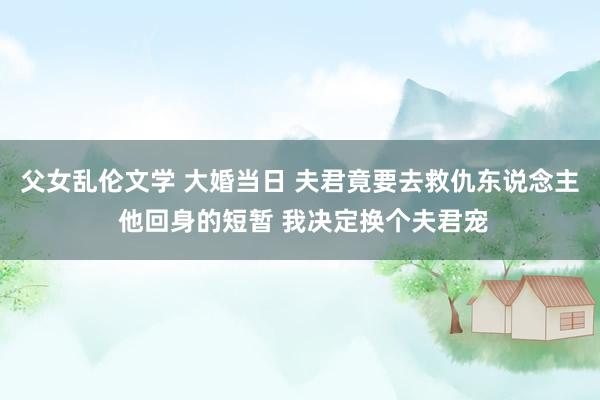 父女乱伦文学 大婚当日 夫君竟要去救仇东说念主 他回身的短暂 我决定换个夫君宠