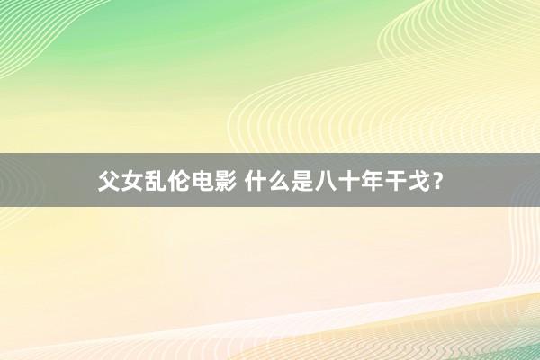 父女乱伦电影 什么是八十年干戈？