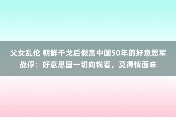 父女乱伦 朝鲜干戈后假寓中国50年的好意思军战俘：好意思国一切向钱看，莫得情面味