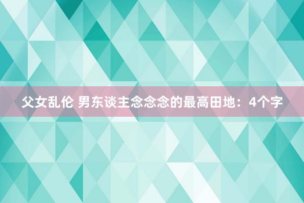 父女乱伦 男东谈主念念念的最高田地：4个字