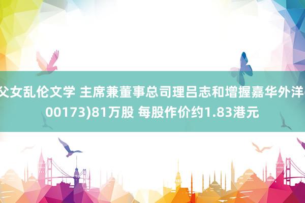 父女乱伦文学 主席兼董事总司理吕志和增握嘉华外洋(00173)81万股 每股作价约1.83港元