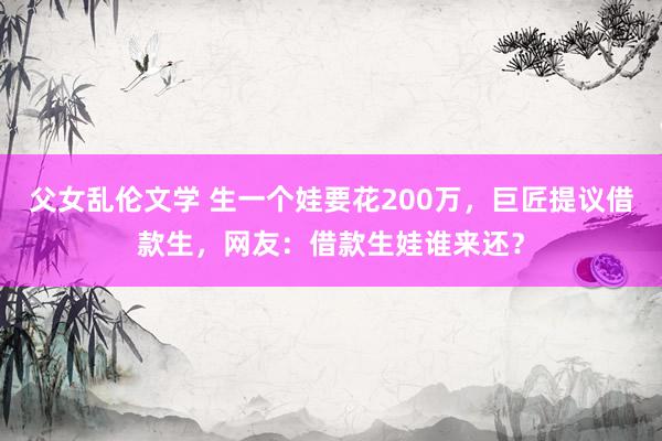 父女乱伦文学 生一个娃要花200万，巨匠提议借款生，网友：借款生娃谁来还？