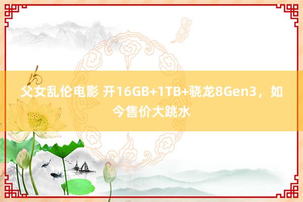 父女乱伦电影 开16GB+1TB+骁龙8Gen3，如今售价大跳水