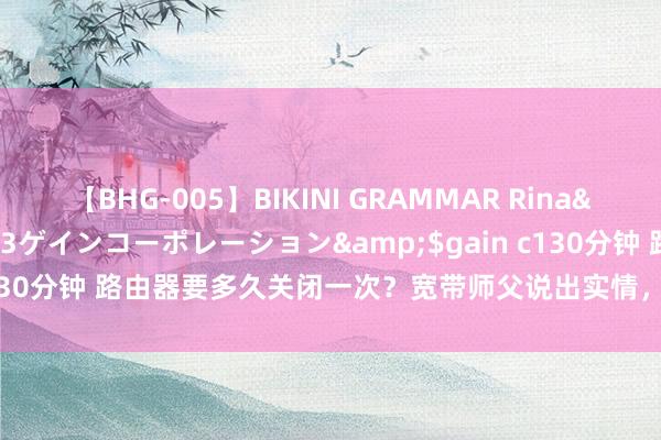 【BHG-005】BIKINI GRAMMAR Rina</a>2017-04-23ゲインコーポレーション&$gain c130分钟 路由器要多久关闭一次？宽带师父说出实情，收集不再“龟速”了