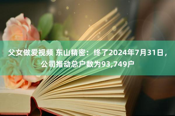 父女做爱视频 东山精密：终了2024年7月31日，公司推动总户数为93，749户