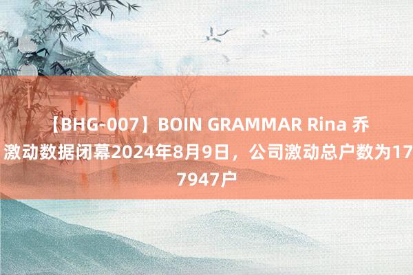 【BHG-007】BOIN GRAMMAR Rina 乔治白：激动数据闭幕2024年8月9日，公司激动总户数为17947户