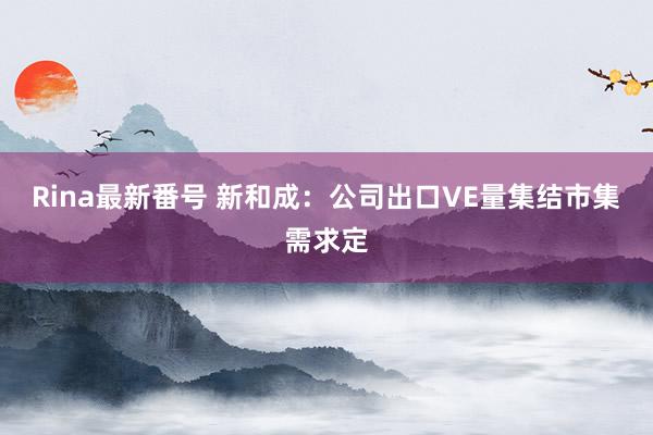 Rina最新番号 新和成：公司出口VE量集结市集需求定