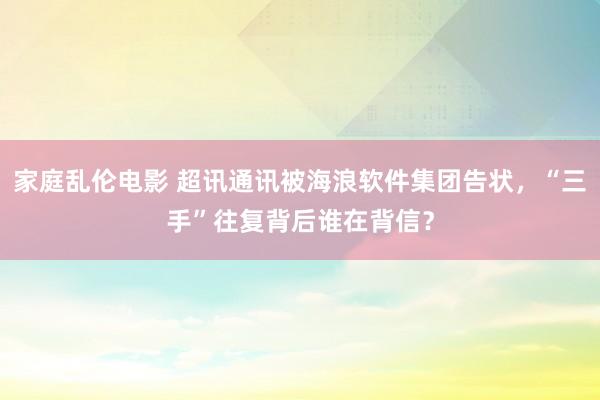 家庭乱伦电影 超讯通讯被海浪软件集团告状，“三手”往复背后谁在背信？